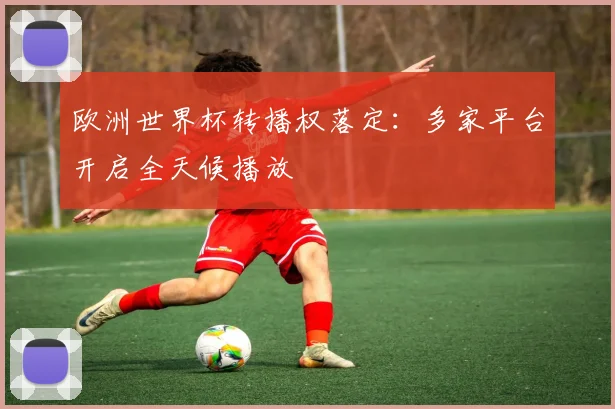 欧洲世界杯转播权落定：多家平台开启全天候播放