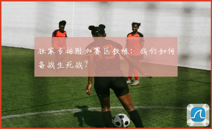 独家专访附加赛区教练:我们如何备战生死战?