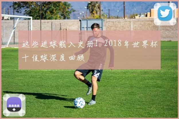这些进球载入史册！2018年世界杯十佳球深度回顾