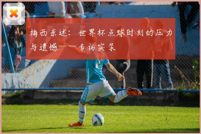 梅西亲述:世界杯点球时刻的压力与遗憾——专访实录