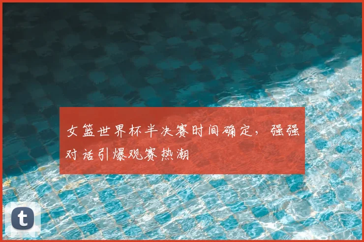 女篮世界杯半决赛时间确定，强强对话引爆观赛热潮