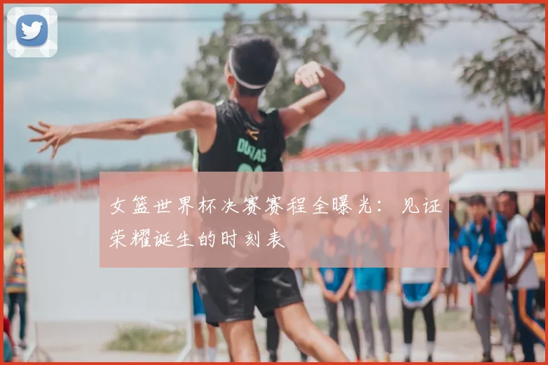女篮世界杯决赛赛程全曝光：见证荣耀诞生的时刻表