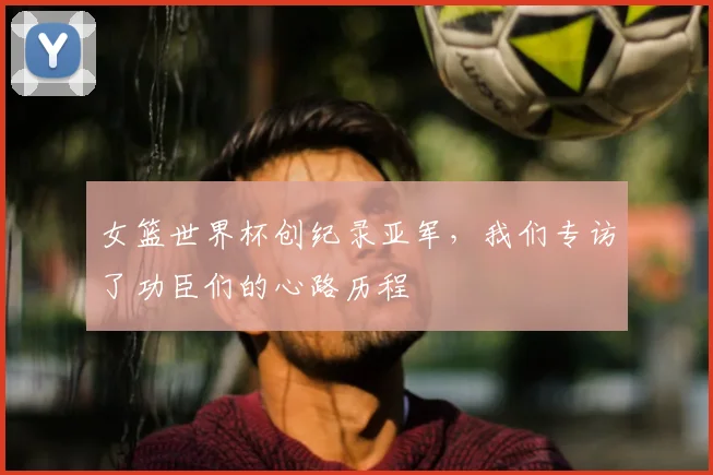 女篮世界杯创纪录亚军，我们专访了功臣们的心路历程