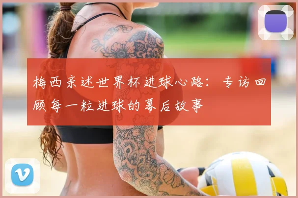 梅西亲述世界杯进球心路：专访回顾每一粒进球的幕后故事