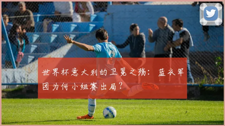 世界杯意大利的卫冕之殇：蓝衣军团为何小组赛出局？