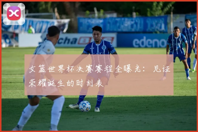女篮世界杯决赛赛程全曝光：见证荣耀诞生的时刻表