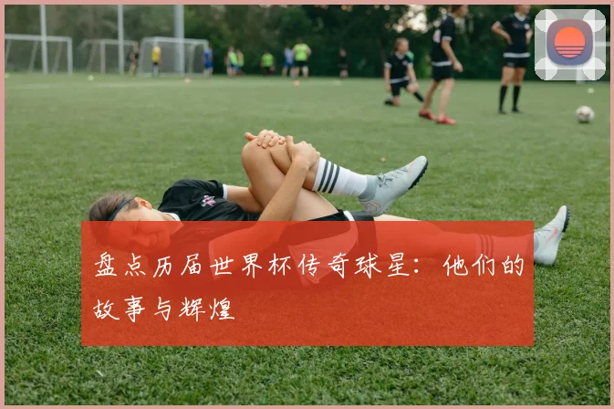盘点历届世界杯传奇球星：他们的故事与辉煌