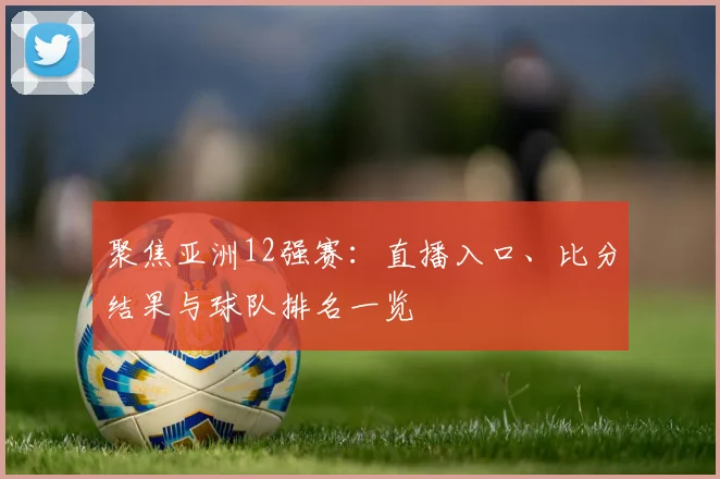聚焦亚洲12强赛：直播入口、比分结果与球队排名一览